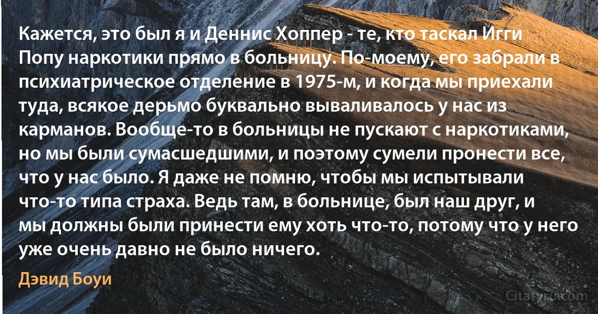 Кажется, это был я и Деннис Хоппер - те, кто таскал Игги Попу наркотики прямо в больницу. По-моему, его забрали в психиатрическое отделение в 1975-м, и когда мы приехали туда, всякое дерьмо буквально вываливалось у нас из карманов. Вообще-то в больницы не пускают с наркотиками, но мы были сумасшедшими, и поэтому сумели пронести все, что у нас было. Я даже не помню, чтобы мы испытывали что-то типа страха. Ведь там, в больнице, был наш друг, и мы должны были принести ему хоть что-то, потому что у него уже очень давно не было ничего. (Дэвид Боуи)