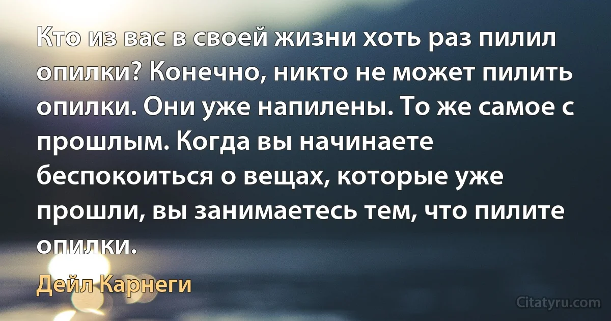 Кто из вас в своей жизни хоть раз пилил опилки? Конечно, никто не может пилить опилки. Они уже напилены. То же самое с прошлым. Когда вы начинаете беспокоиться о вещах, которые уже прошли, вы занимаетесь тем, что пилите опилки. (Дейл Карнеги)