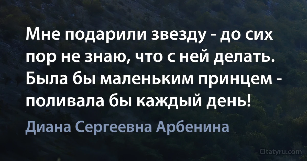 Мне подарили звезду - до сих пор не знаю, что с ней делать. Была бы маленьким принцем - поливала бы каждый день! (Диана Сергеевна Арбенина)