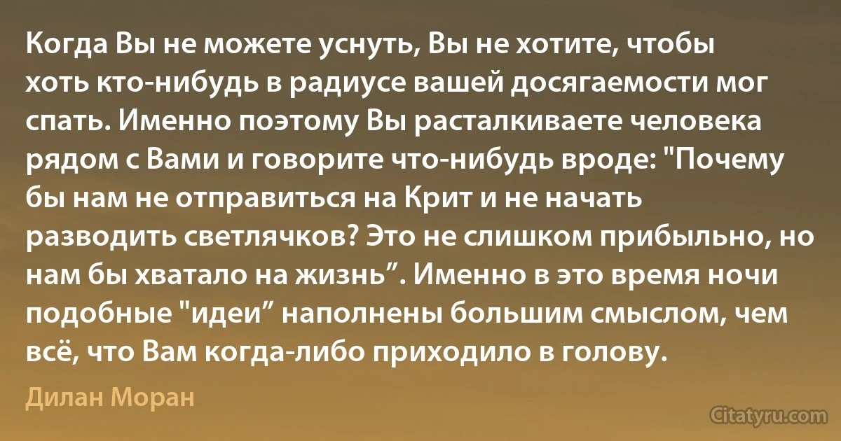 Когда Вы не можете уснуть, Вы не хотите, чтобы хоть кто-нибудь в радиусе вашей досягаемости мог спать. Именно поэтому Вы расталкиваете человека рядом с Вами и говорите что-нибудь вроде: "Почему бы нам не отправиться на Крит и не начать разводить светлячков? Это не слишком прибыльно, но нам бы хватало на жизнь”. Именно в это время ночи подобные "идеи” наполнены большим смыслом, чем всё, что Вам когда-либо приходило в голову. (Дилан Моран)