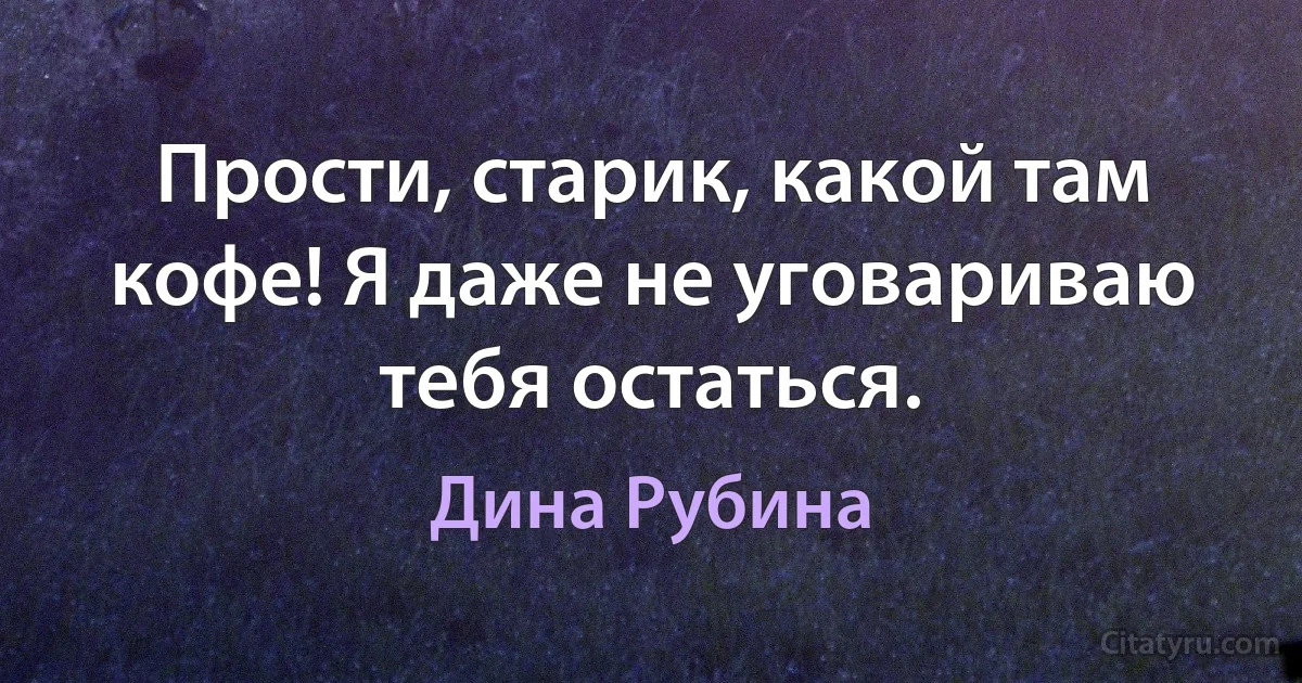 Прости, старик, какой там кофе! Я даже не уговариваю тебя остаться. (Дина Рубина)