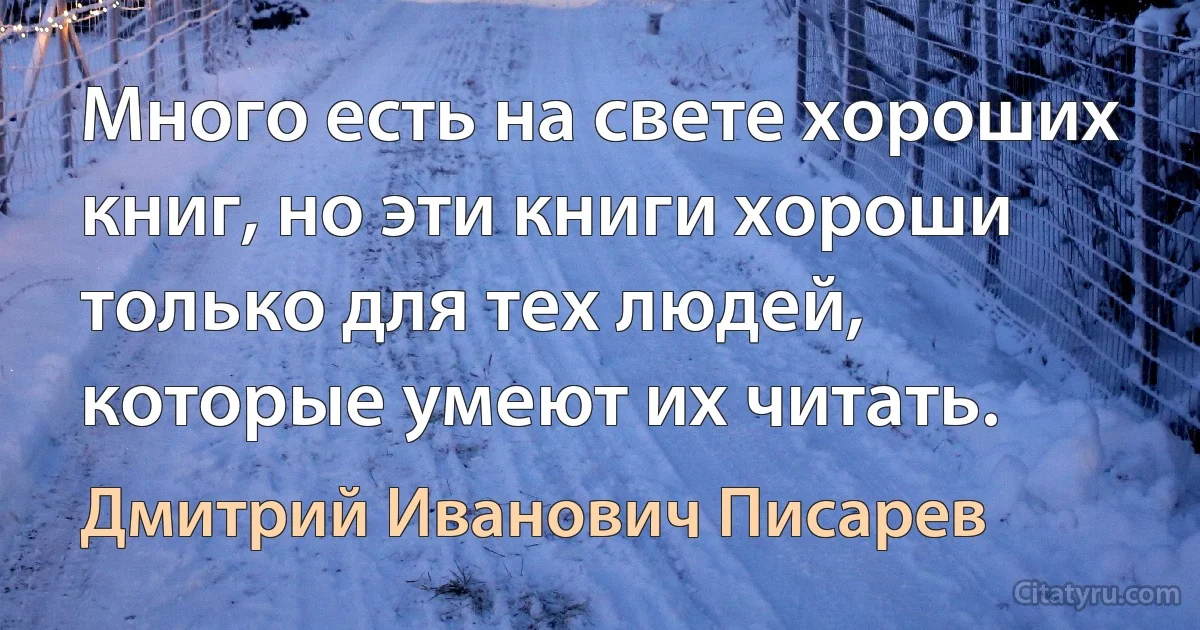 Много есть на свете хороших книг, но эти книги хороши только для тех людей, которые умеют их читать. (Дмитрий Иванович Писарев)