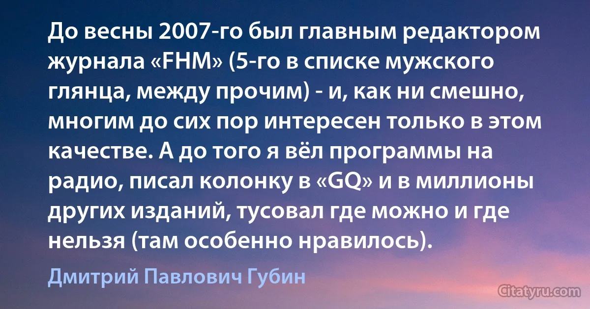 До весны 2007-го был главным редактором журнала «FHM» (5-го в списке мужского глянца, между прочим) - и, как ни смешно, многим до сих пор интересен только в этом качестве. А до того я вёл программы на радио, писал колонку в «GQ» и в миллионы других изданий, тусовал где можно и где нельзя (там особенно нравилось). (Дмитрий Павлович Губин)