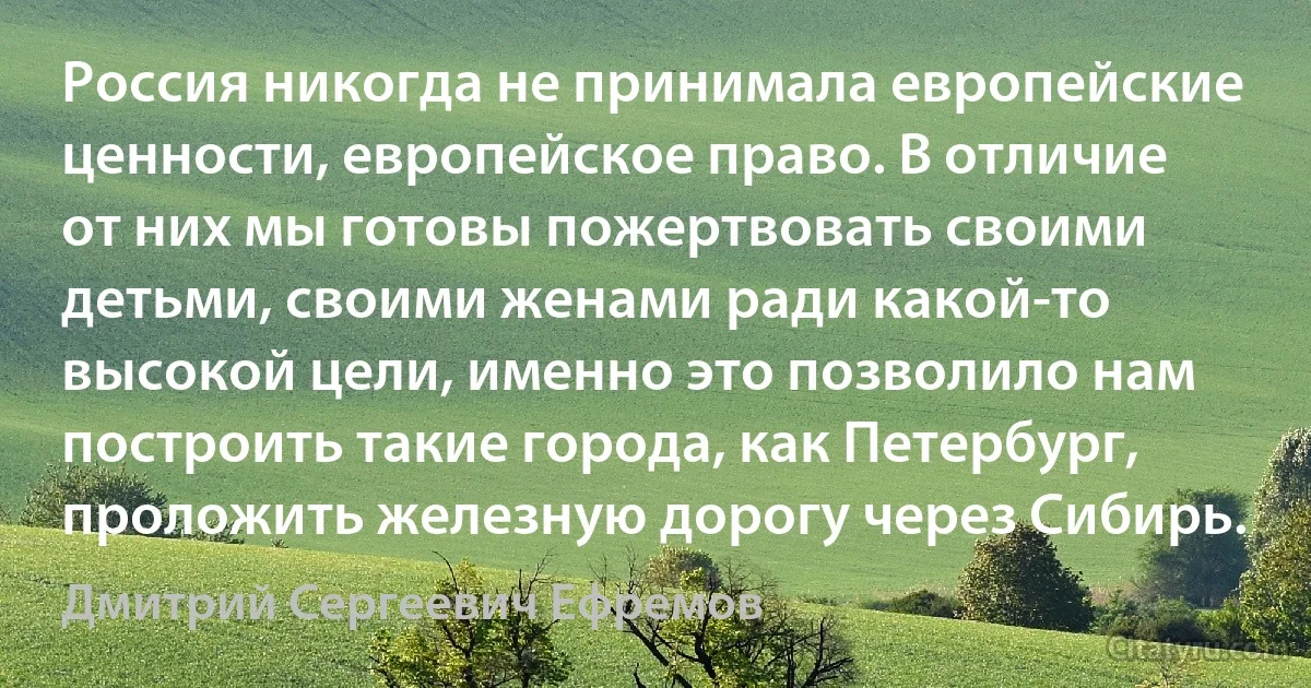 Россия никогда не принимала европейские ценности, европейское право. В отличие от них мы готовы пожертвовать своими детьми, своими женами ради какой-то высокой цели, именно это позволило нам построить такие города, как Петербург, проложить железную дорогу через Сибирь. (Дмитрий Сергеевич Ефремов)