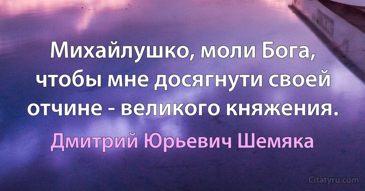 Михайлушко, моли Бога, чтобы мне досягнути своей отчине - великого княжения. (Дмитрий Юрьевич Шемяка)