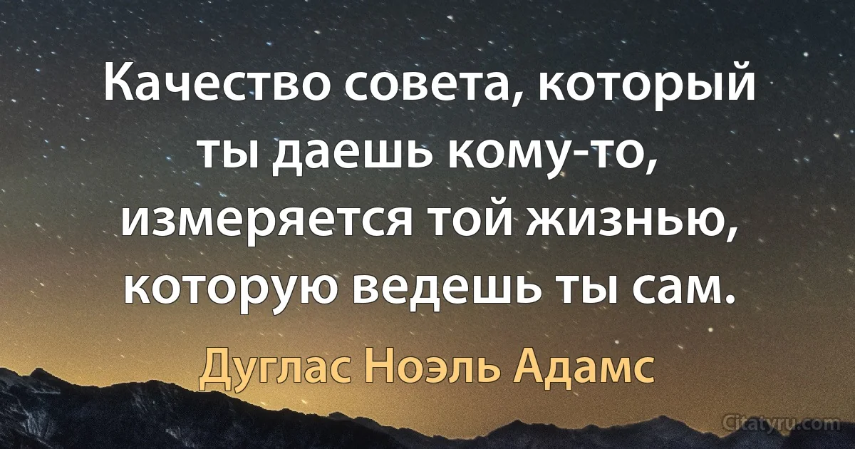 Качество совета, который ты даешь кому-то, измеряется той жизнью, которую ведешь ты сам. (Дуглас Ноэль Адамс)