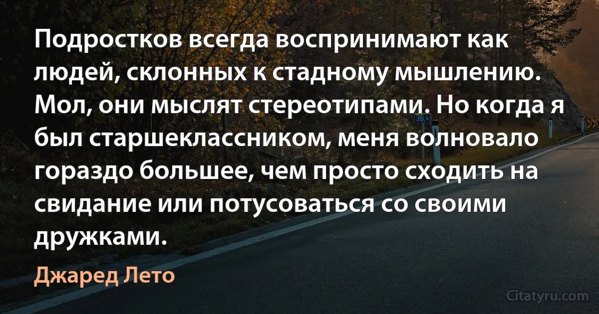 Подростков всегда воспринимают как людей, склонных к стадному мышлению. Мол, они мыслят стереотипами. Но когда я был старшеклассником, меня волновало гораздо большее, чем просто сходить на свидание или потусоваться со своими дружками. (Джаред Лето)