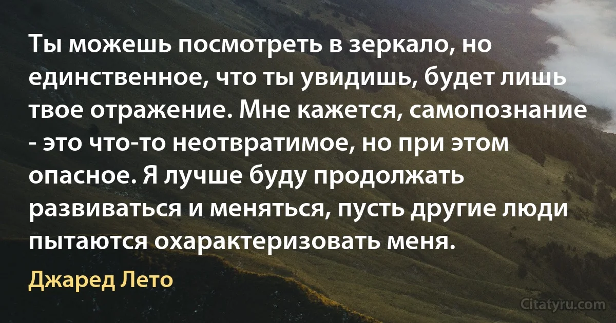 Ты можешь посмотреть в зеркало, но единственное, что ты увидишь, будет лишь твое отражение. Мне кажется, самопознание - это что-то неотвратимое, но при этом опасное. Я лучше буду продолжать развиваться и меняться, пусть другие люди пытаются охарактеризовать меня. (Джаред Лето)