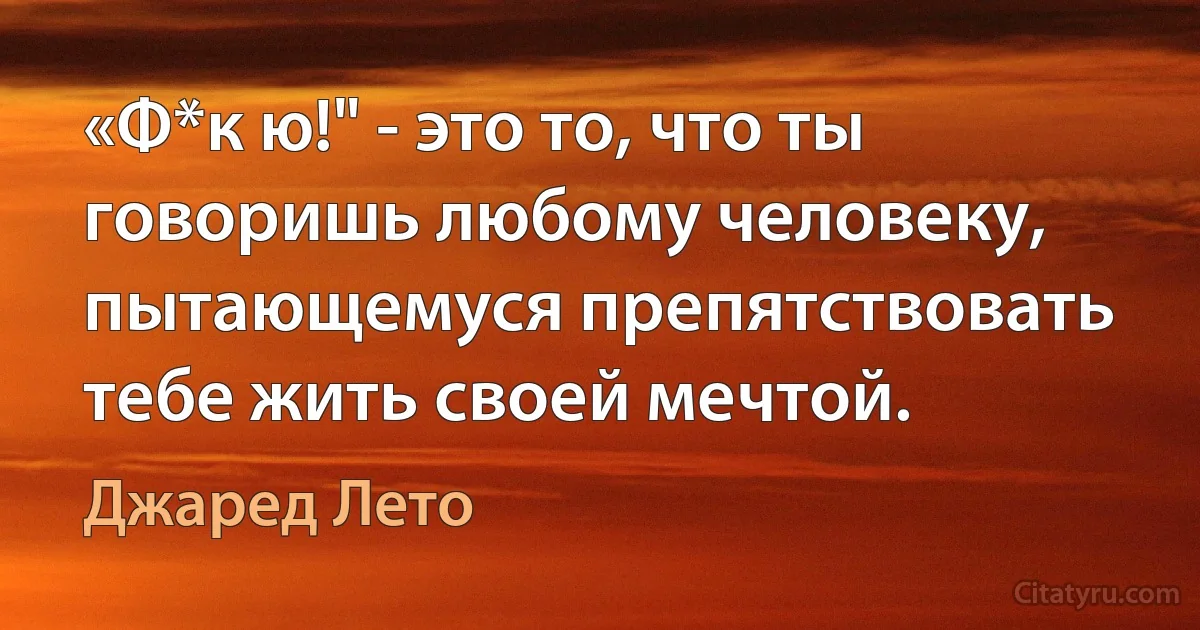 «Ф*к ю!" - это то, что ты говоришь любому человеку, пытающемуся препятствовать тебе жить своей мечтой. (Джаред Лето)