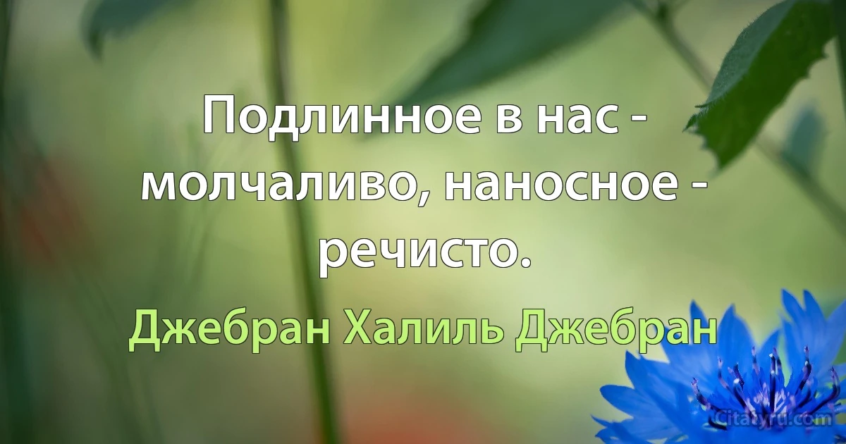 Подлинное в нас - молчаливо, наносное - речисто. (Джебран Халиль Джебран)