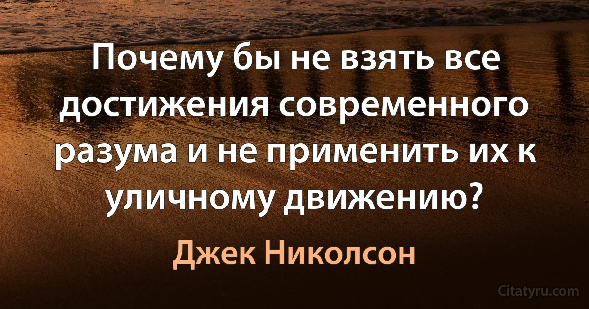 Почему бы не взять все достижения современного разума и не применить их к уличному движению? (Джек Николсон)