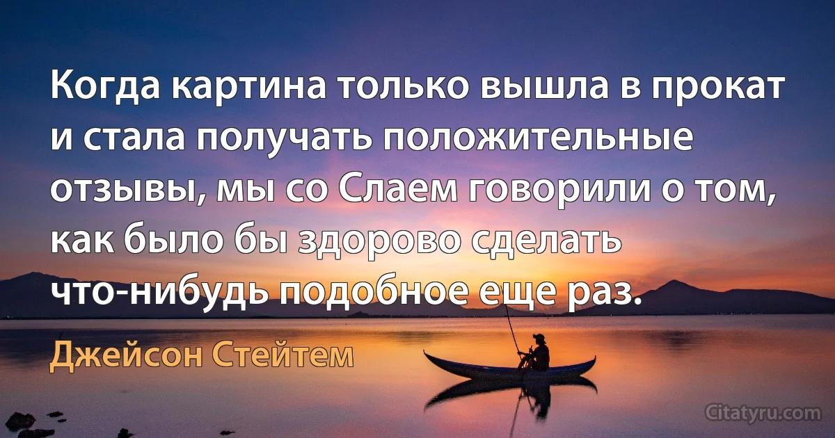 Когда картина только вышла в прокат и стала получать положительные отзывы, мы со Слаем говорили о том, как было бы здорово сделать что-нибудь подобное еще раз. (Джейсон Стейтем)