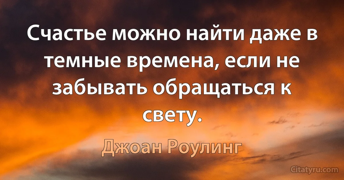 Счастье можно найти даже в темные времена, если не забывать обращаться к свету. (Джоан Роулинг)