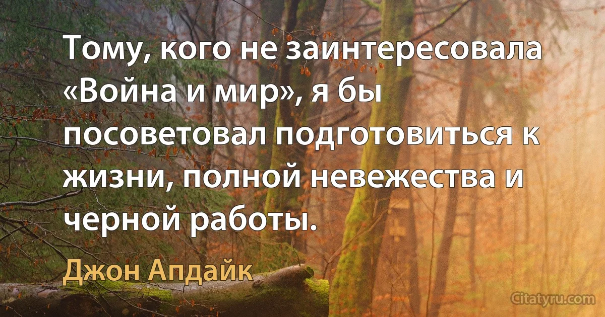 Тому, кого не заинтересовала «Война и мир», я бы посоветовал подготовиться к жизни, полной невежества и черной работы. (Джон Апдайк)