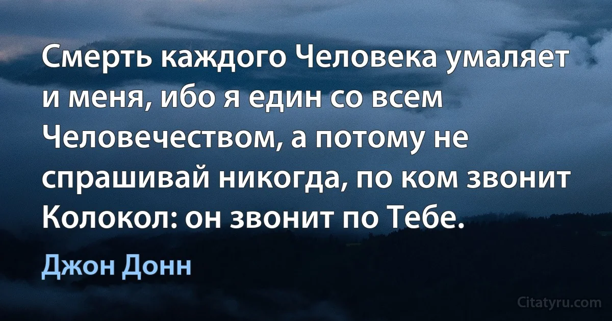 Смерть каждого Человека умаляет и меня, ибо я един со всем Человечеством, а потому не спрашивай никогда, по ком звонит Колокол: он звонит по Тебе. (Джон Донн)