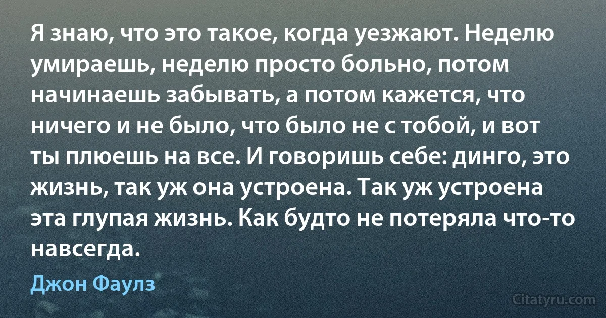 Я знаю, что это такое, когда уезжают. Неделю умираешь, неделю просто больно, потом начинаешь забывать, а потом кажется, что ничего и не было, что было не с тобой, и вот ты плюешь на все. И говоришь себе: динго, это жизнь, так уж она устроена. Так уж устроена эта глупая жизнь. Как будто не потеряла что-то навсегда. (Джон Фаулз)