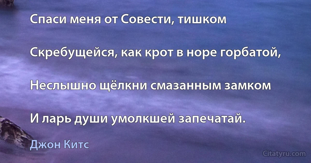 Спаси меня от Совести, тишком

Скребущейся, как крот в норе горбатой,

Неслышно щёлкни смазанным замком

И ларь души умолкшей запечатай. (Джон Китс)