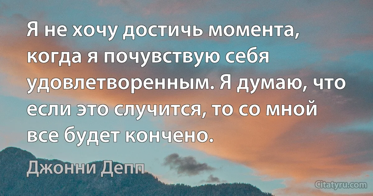 Я не хочу достичь момента, когда я почувствую себя удовлетворенным. Я думаю, что если это случится, то со мной все будет кончено. (Джонни Депп)