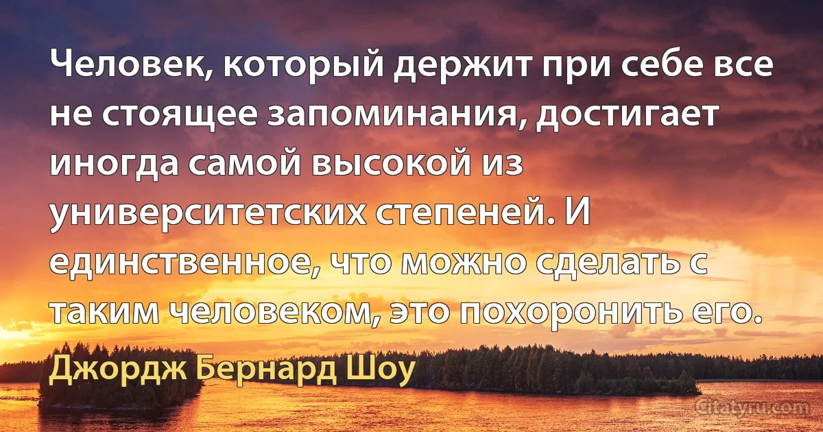 Человек, который держит при себе все не стоящее запоминания, достигает иногда самой высокой из университетских степеней. И единственное, что можно сделать с таким человеком, это похоронить его. (Джордж Бернард Шоу)