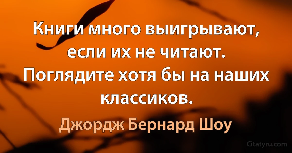 Книги много выигрывают, если их не читают. Поглядите хотя бы на наших классиков. (Джордж Бернард Шоу)