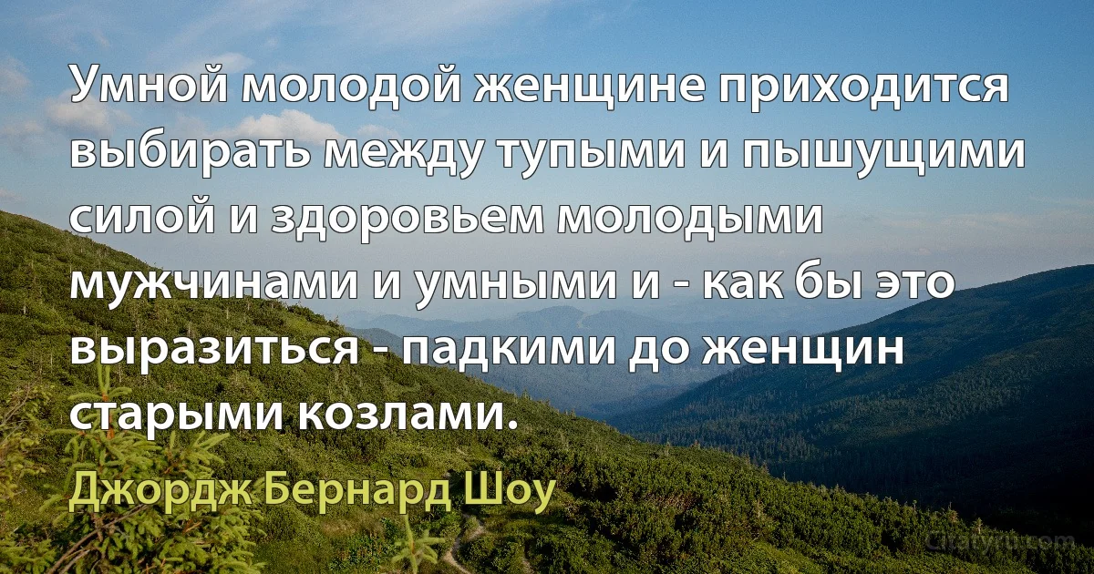 Умной молодой женщине приходится выбирать между тупыми и пышущими силой и здоровьем молодыми мужчинами и умными и - как бы это выразиться - падкими до женщин старыми козлами. (Джордж Бернард Шоу)