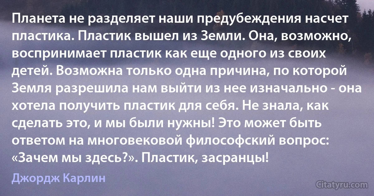 Планета не разделяет наши предубеждения насчет пластика. Пластик вышел из Земли. Она, возможно, воспринимает пластик как еще одного из своих детей. Возможна только одна причина, по которой Земля разрешила нам выйти из нее изначально - она хотела получить пластик для себя. Не знала, как сделать это, и мы были нужны! Это может быть ответом на многовековой философский вопрос: «Зачем мы здесь?». Пластик, засранцы! (Джордж Карлин)