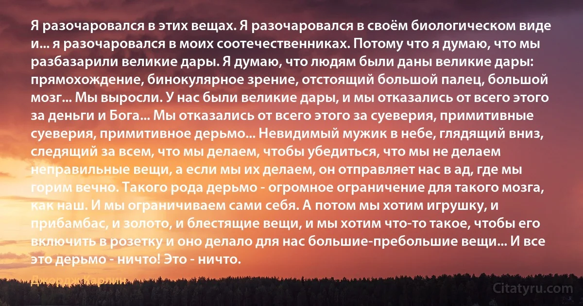 Я разочаровался в этих вещах. Я разочаровался в своём биологическом виде и... я разочаровался в моих соотечественниках. Потому что я думаю, что мы разбазарили великие дары. Я думаю, что людям были даны великие дары: прямохождение, бинокулярное зрение, отстоящий большой палец, большой мозг... Мы выросли. У нас были великие дары, и мы отказались от всего этого за деньги и Бога... Мы отказались от всего этого за суеверия, примитивные суеверия, примитивное дерьмо... Невидимый мужик в небе, глядящий вниз, следящий за всем, что мы делаем, чтобы убедиться, что мы не делаем неправильные вещи, а если мы их делаем, он отправляет нас в ад, где мы горим вечно. Такого рода дерьмо - огромное ограничение для такого мозга, как наш. И мы ограничиваем сами себя. А потом мы хотим игрушку, и прибамбас, и золото, и блестящие вещи, и мы хотим что-то такое, чтобы его включить в розетку и оно делало для нас большие-пребольшие вещи... И все это дерьмо - ничто! Это - ничто. (Джордж Карлин)