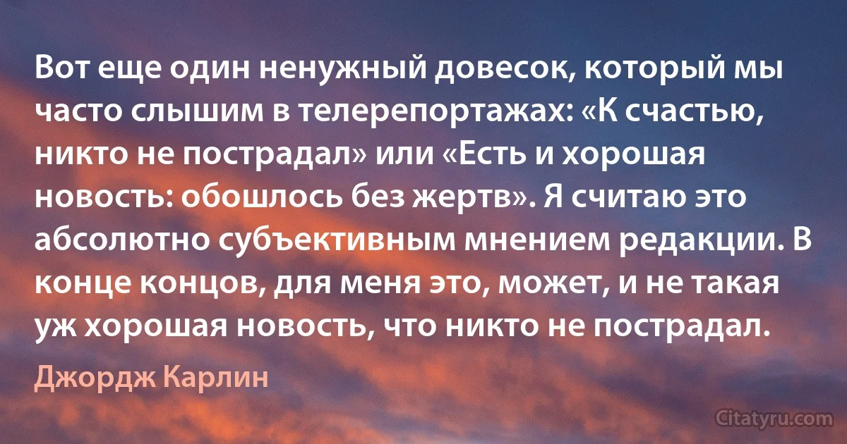 Вот еще один ненужный довесок, который мы часто слышим в телерепортажах: «К счастью, никто не пострадал» или «Есть и хорошая новость: обошлось без жертв». Я считаю это абсолютно субъективным мнением редакции. В конце концов, для меня это, может, и не такая уж хорошая новость, что никто не пострадал. (Джордж Карлин)