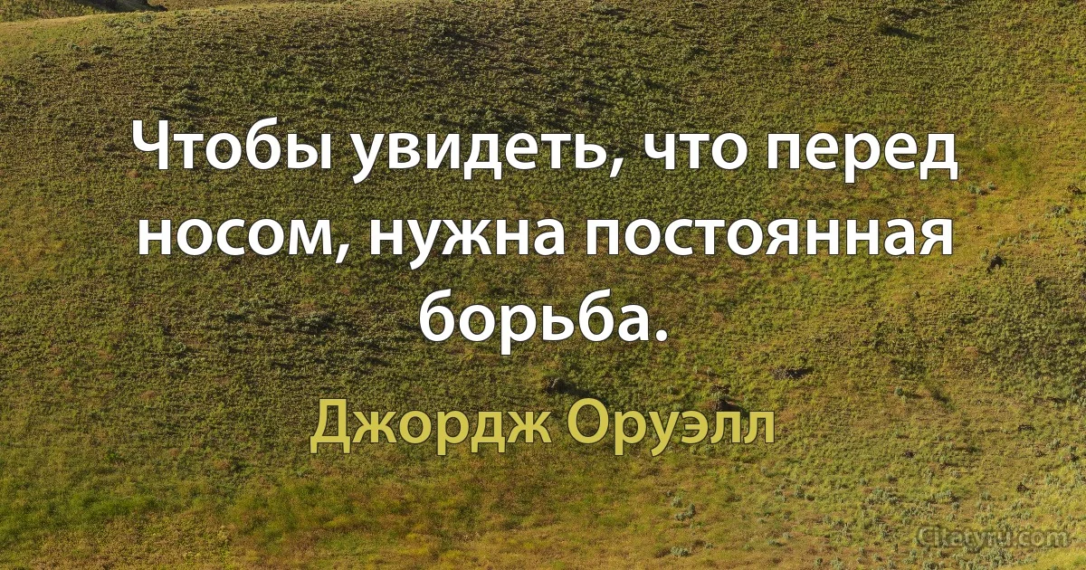 Чтобы увидеть, что перед носом, нужна постоянная борьба. (Джордж Оруэлл)