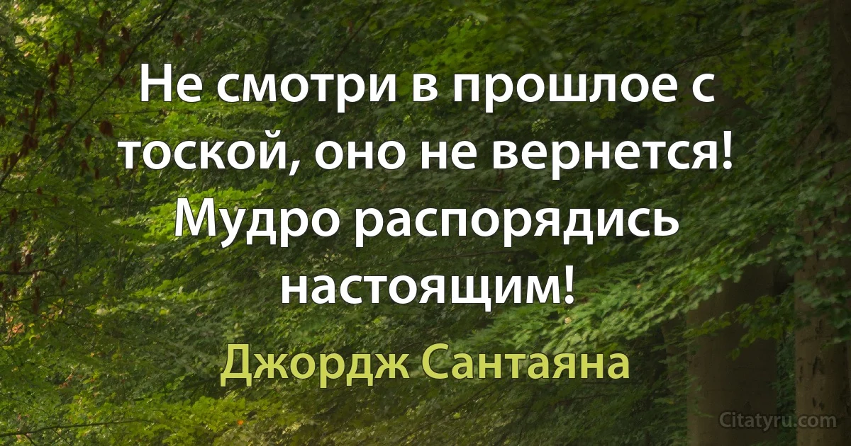 Не смотри в прошлое с тоской, оно не вернется! Мудро распорядись настоящим! (Джордж Сантаяна)