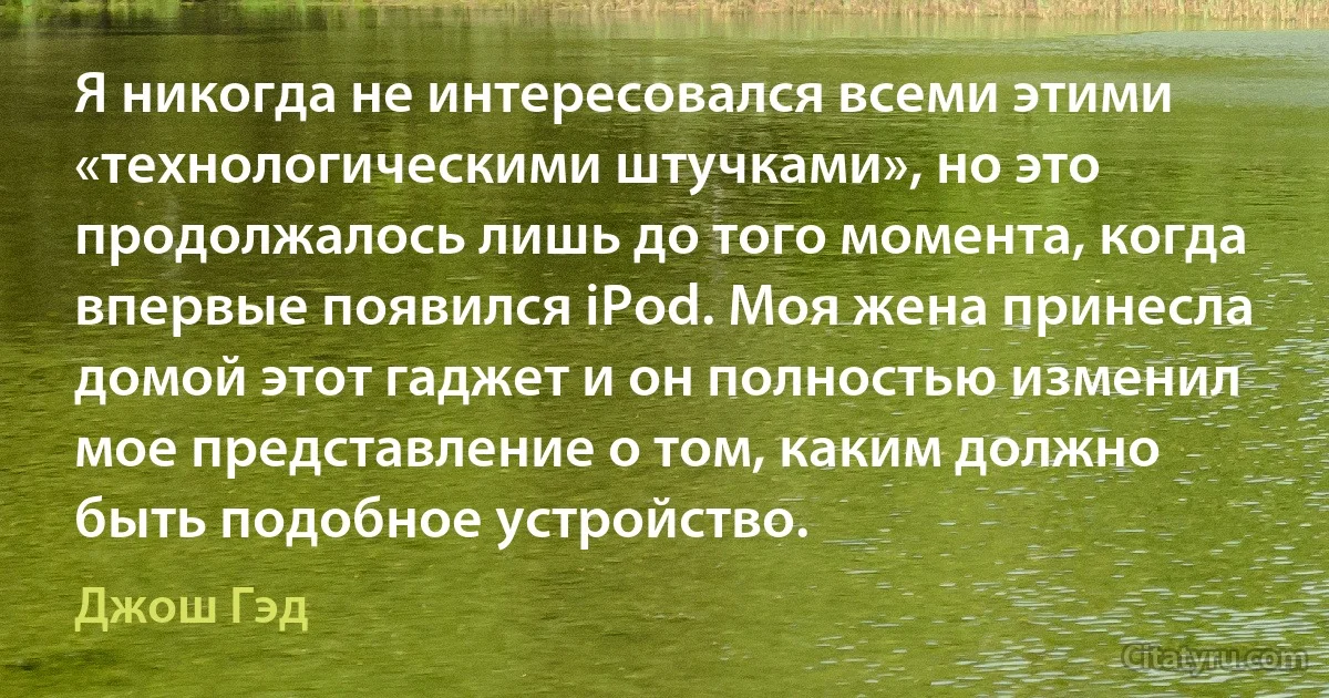 Я никогда не интересовался всеми этими «технологическими штучками», но это продолжалось лишь до того момента, когда впервые появился iPod. Моя жена принесла домой этот гаджет и он полностью изменил мое представление о том, каким должно быть подобное устройство. (Джош Гэд)