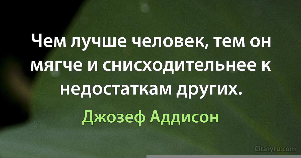 Чем лучше человек, тем он мягче и снисходительнее к недостаткам других. (Джозеф Аддисон)