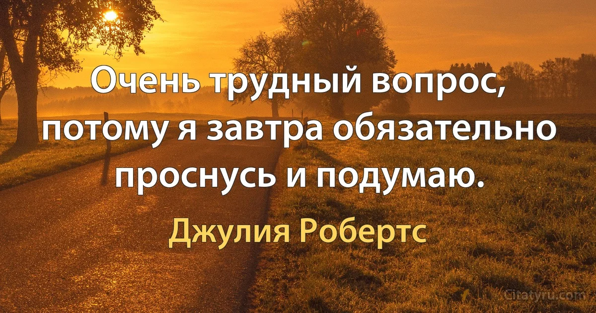 Очень трудный вопрос, потому я завтра обязательно проснусь и подумаю. (Джулия Робертс)