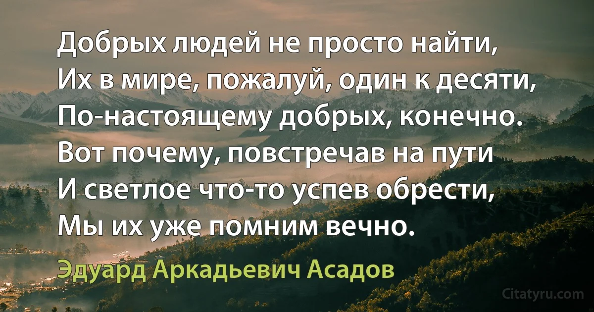 Добрых людей не просто найти,
Их в мире, пожалуй, один к десяти,
По-настоящему добрых, конечно.
Вот почему, повстречав на пути
И светлое что-то успев обрести,
Мы их уже помним вечно. (Эдуард Аркадьевич Асадов)