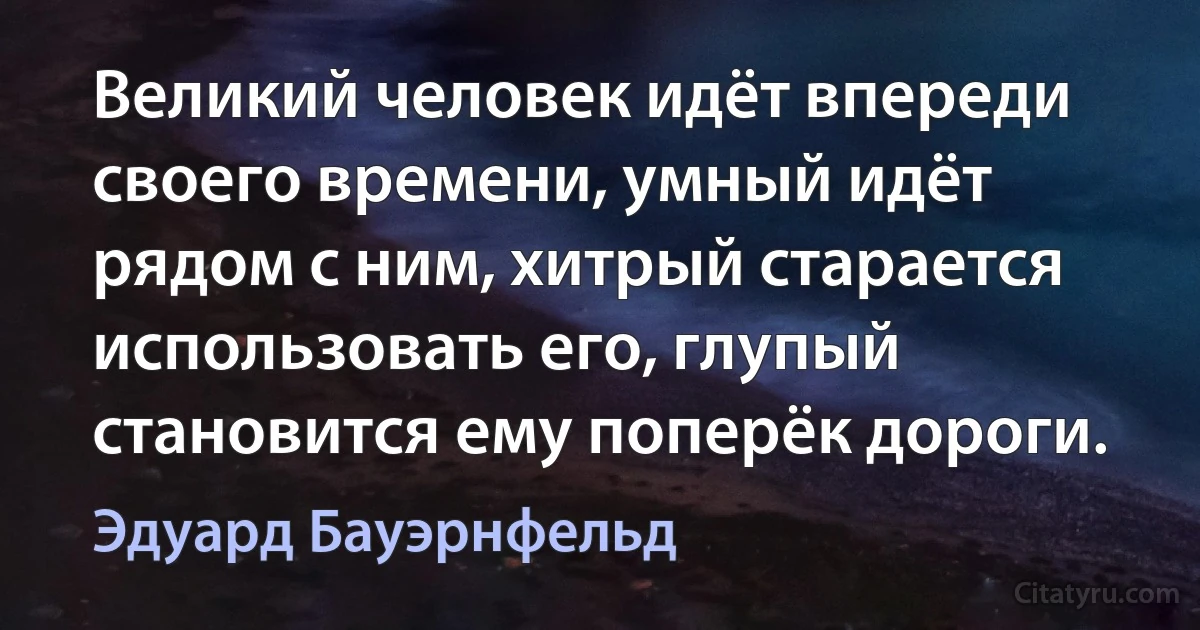 Великий человек идёт впереди своего времени, умный идёт рядом с ним, хитрый старается использовать его, глупый становится ему поперёк дороги. (Эдуард Бауэрнфельд)