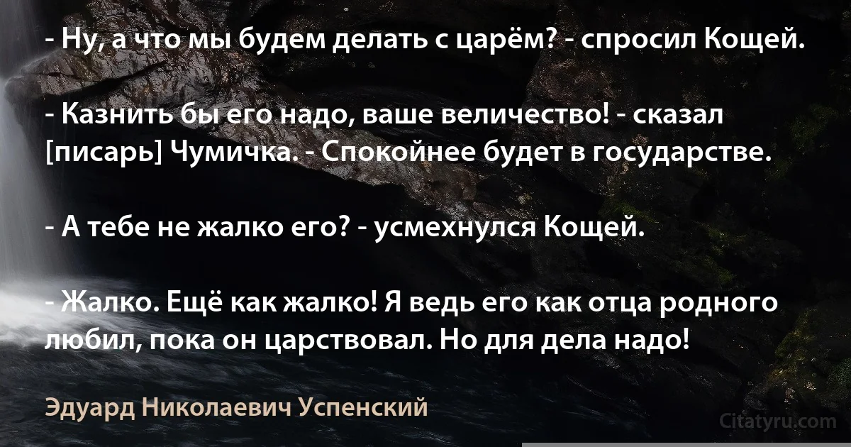 - Ну, а что мы будем делать с царём? - спросил Кощей.

- Казнить бы его надо, ваше величество! - сказал [писарь] Чумичка. - Спокойнее будет в государстве.

- А тебе не жалко его? - усмехнулся Кощей.

- Жалко. Ещё как жалко! Я ведь его как отца родного любил, пока он царствовал. Но для дела надо! (Эдуард Николаевич Успенский)