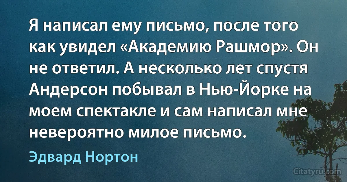 Я написал ему письмо, после того как увидел «Академию Рашмор». Он не ответил. А несколько лет спустя Андерсон побывал в Нью-Йорке на моем спектакле и сам написал мне невероятно милое письмо. (Эдвард Нортон)