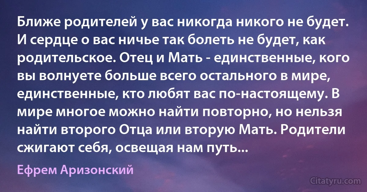 Ближе родителей у вас никогда никого не будет. И сердце о вас ничье так болеть не будет, как родительское. Отец и Мать - единственные, кого вы волнуете больше всего остального в мире, единственные, кто любят вас по-настоящему. В мире многое можно найти повторно, но нельзя найти второго Отца или вторую Мать. Родители сжигают себя, освещая нам путь... (Ефрем Аризонский)