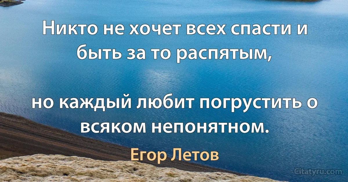 Никто не хочет всех спасти и быть за то распятым,

но каждый любит погрустить о всяком непонятном. (Егор Летов)