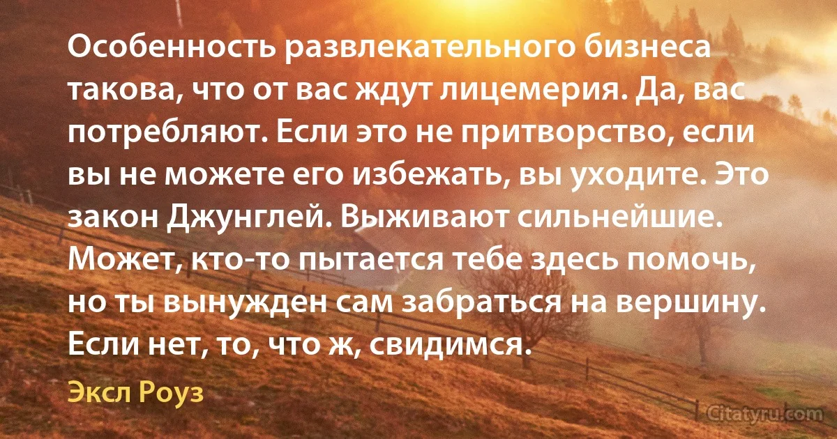 Особенность развлекательного бизнеса такова, что от вас ждут лицемерия. Да, вас потребляют. Если это не притворство, если вы не можете его избежать, вы уходите. Это закон Джунглей. Выживают сильнейшие. Может, кто-то пытается тебе здесь помочь, но ты вынужден сам забраться на вершину. Если нет, то, что ж, свидимся. (Эксл Роуз)