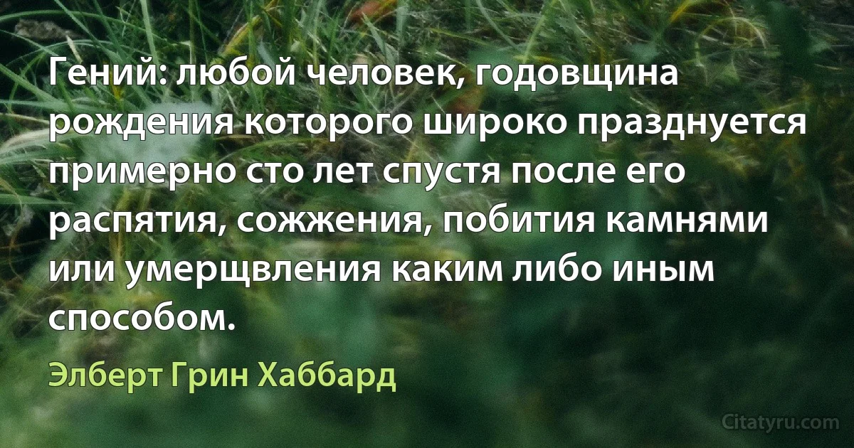 Гений: любой человек, годовщина рождения которого широко празднуется примерно сто лет спустя после его распятия, сожжения, побития камнями или умерщвления каким либо иным способом. (Элберт Грин Хаббард)