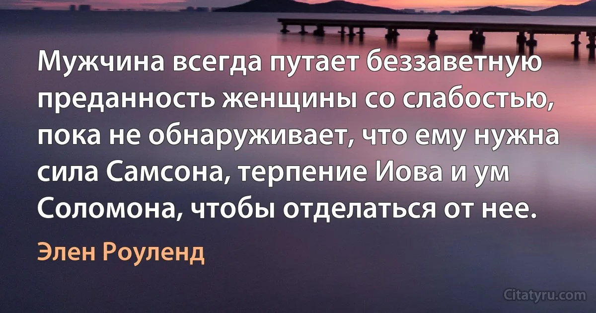 Мужчина всегда путает беззаветную преданность женщины со слабостью, пока не обнаруживает, что ему нужна сила Самсона, терпение Иова и ум Соломона, чтобы отделаться от нее. (Элен Роуленд)