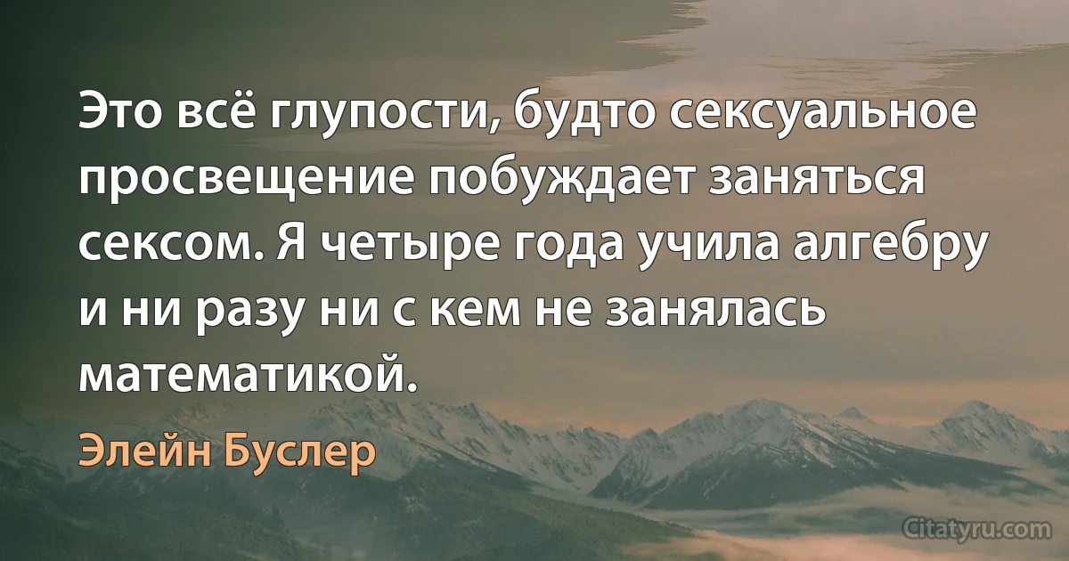 Это всё глупости, будто сексуальное просвещение побуждает заняться сексом. Я четыре года учила алгебру и ни разу ни с кем не занялась математикой. (Элейн Буслер)