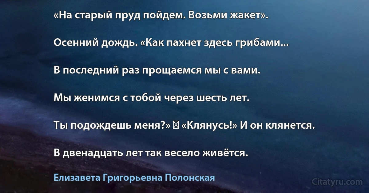 «На старый пруд пойдем. Возьми жакет».

Осенний дождь. «Как пахнет здесь грибами...

В последний раз прощаемся мы с вами.

Мы женимся с тобой через шесть лет.

Ты подождешь меня?» ― «Клянусь!» И он клянется.

В двенадцать лет так весело живётся. (Елизавета Григорьевна Полонская)