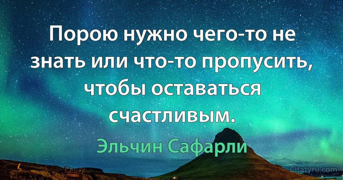 Порою нужно чего-то не знать или что-то пропусить, чтобы оставаться счастливым. (Эльчин Сафарли)