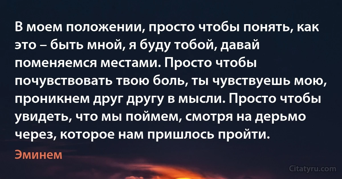 В моем положении, просто чтобы понять, как это – быть мной, я буду тобой, давай поменяемся местами. Просто чтобы почувствовать твою боль, ты чувствуешь мою, проникнем друг другу в мысли. Просто чтобы увидеть, что мы поймем, смотря на дерьмо через, которое нам пришлось пройти. (Эминем)