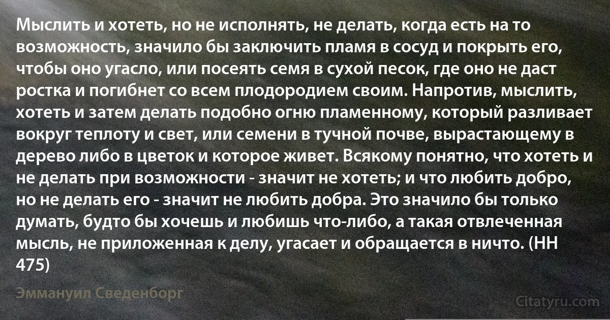 Мыслить и хотеть, но не исполнять, не делать, когда есть на то возможность, значило бы заключить пламя в сосуд и покрыть его, чтобы оно угасло, или посеять семя в сухой песок, где оно не даст ростка и погибнет со всем плодородием своим. Напротив, мыслить, хотеть и затем делать подобно огню пламенному, который разливает вокруг теплоту и свет, или семени в тучной почве, вырастающему в дерево либо в цветок и которое живет. Всякому понятно, что хотеть и не делать при возможности - значит не хотеть; и что любить добро, но не делать его - значит не любить добра. Это значило бы только думать, будто бы хочешь и любишь что-либо, а такая отвлеченная мысль, не приложенная к делу, угасает и обращается в ничто. (HH 475) (Эммануил Сведенборг)