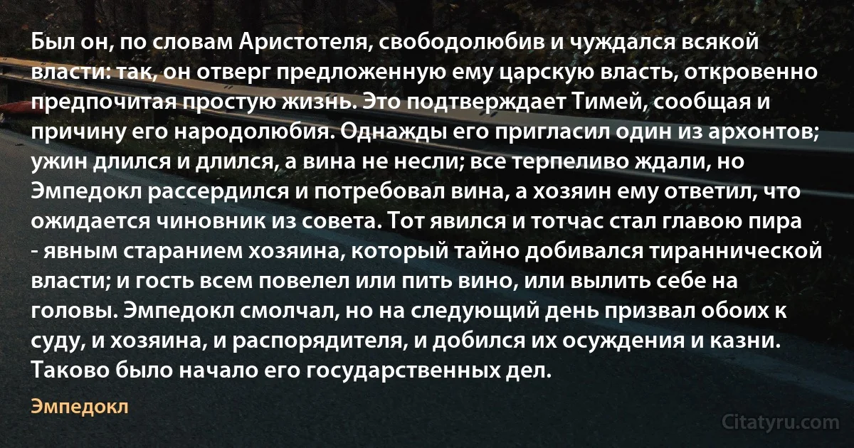 Был он, по словам Аристотеля, свободолюбив и чуждался всякой власти: так, он отверг предложенную ему царскую власть, откровенно предпочитая простую жизнь. Это подтверждает Тимей, сообщая и причину его народолюбия. Однажды его пригласил один из архонтов; ужин длился и длился, а вина не несли; все терпеливо ждали, но Эмпедокл рассердился и потребовал вина, а хозяин ему ответил, что ожидается чиновник из совета. Тот явился и тотчас стал главою пира - явным старанием хозяина, который тайно добивался тираннической власти; и гость всем повелел или пить вино, или вылить себе на головы. Эмпедокл смолчал, но на следующий день призвал обоих к суду, и хозяина, и распорядителя, и добился их осуждения и казни. Таково было начало его государственных дел. (Эмпедокл)