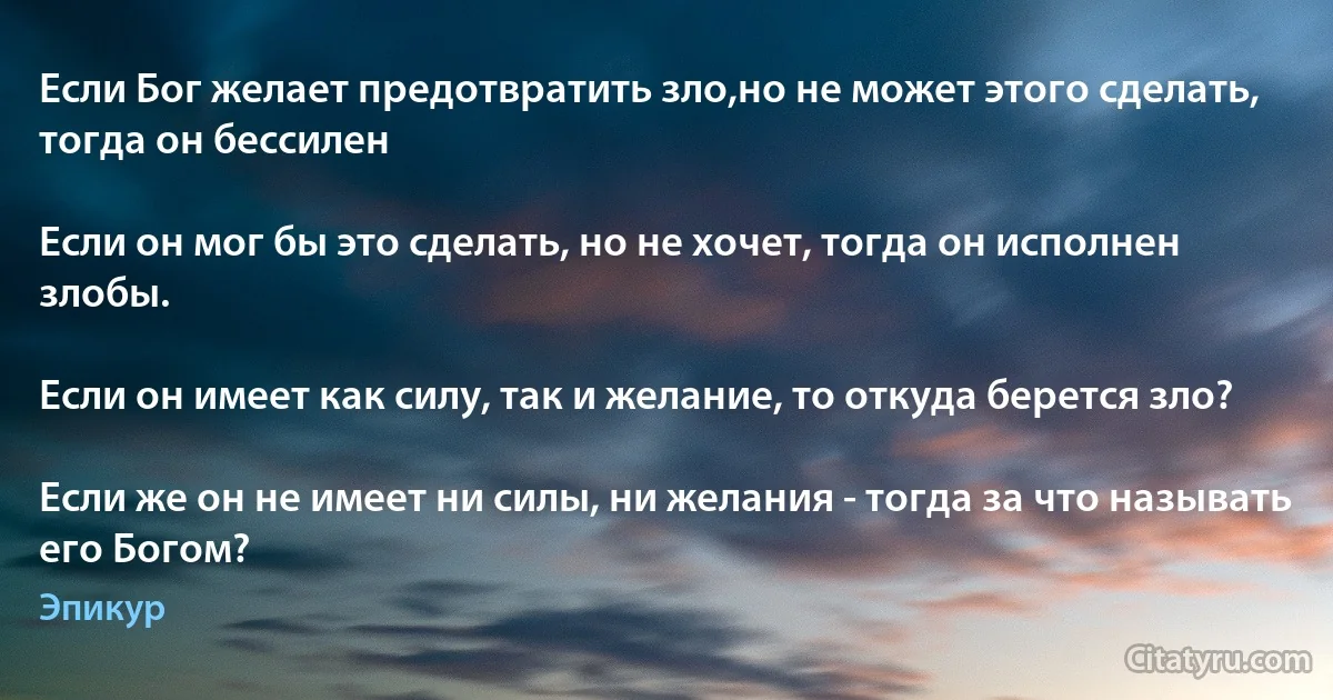 Если Бог желает предотвратить зло,но не может этого сделать, тогда он бессилен

Если он мог бы это сделать, но не хочет, тогда он исполнен злобы.

Если он имеет как силу, так и желание, то откуда берется зло?

Если же он не имеет ни силы, ни желания - тогда за что называть его Богом? (Эпикур)