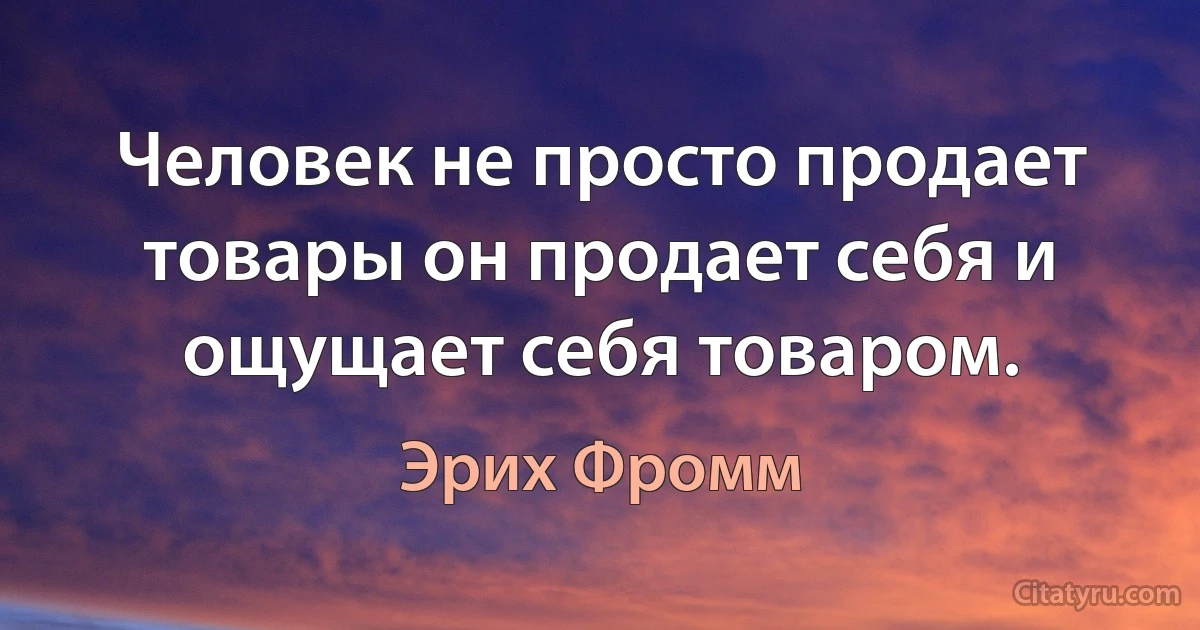 Человек не просто продает товары он продает себя и ощущает себя товаром. (Эрих Фромм)